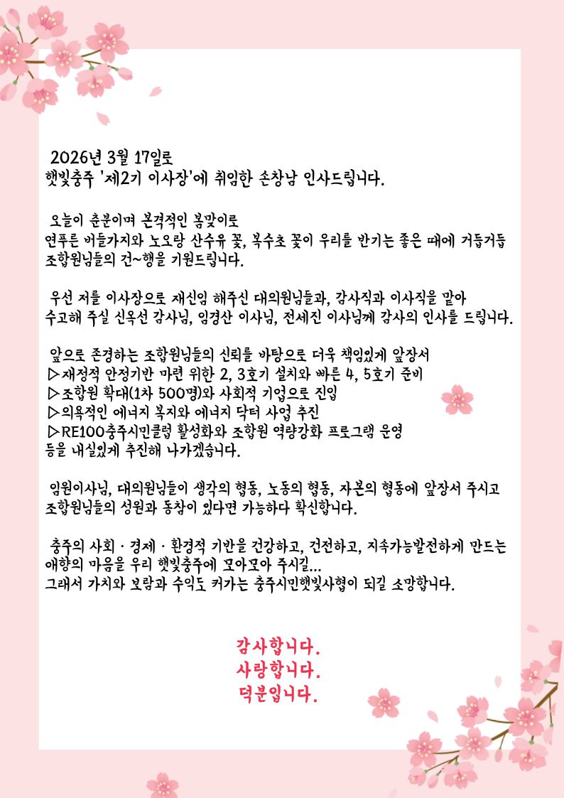2026년 3월 17일로 햇빛충주 '제2기 이사장'에 취임한 손창남 인사드립니다.

오늘이 춘분이며 본격적인 봄맞이로 연푸른 버들가지와 노오랑 산수유 꽃, 복수초 꽃이 우리를 반기는 좋은 때에 거듭거듭 조합원님들의 건~행을 기원드립니다.

우선 저를 이사장으로 재신임 해주신 대의원님들과, 감사직과 이사직을 맡아 수고해 주실 신옥선 감사님, 임경산 이사님, 전세진 이사님께 감사의 인사를 드립니다.

앞으로 존경하는 조합원님들의 신뢰를 바탕으로 더욱 책임있게 앞장서 ▷재정적 안정기반 마련 위한 2, 3호기 설치와 빠른 4, 5호기 준비 ▷조합원 확대(1차 500명)와 사회적 기업으로 진입 ▷의욕적인 에너지 복지와 에너지 닥터 사업 추진 ▷RE100충주시민클럽 활성화와 조합원 역량강화 프로그램 운영 등을 내실있게 추진해 나가겠습니다.

임원이사님, 대의원님들이 생각의 협동, 노동의 협동, 자본의 협동에 앞장서 주시고 조합원님들의 성원과 동참이 있다면 가능하다 확신합니다.

충주의 사회·경제·환경적 기반을 건강하고, 건전하고, 지속가능발전하게 만드는 애향의 마음을 우리 햇빛충주에 모아모아 주시길... 그래서 가치와 보람과 수익도 커가는 충주시민햇빛사형이 되길 소망합니다.

감사합니다. 사랑합니다. 덕분입니다.