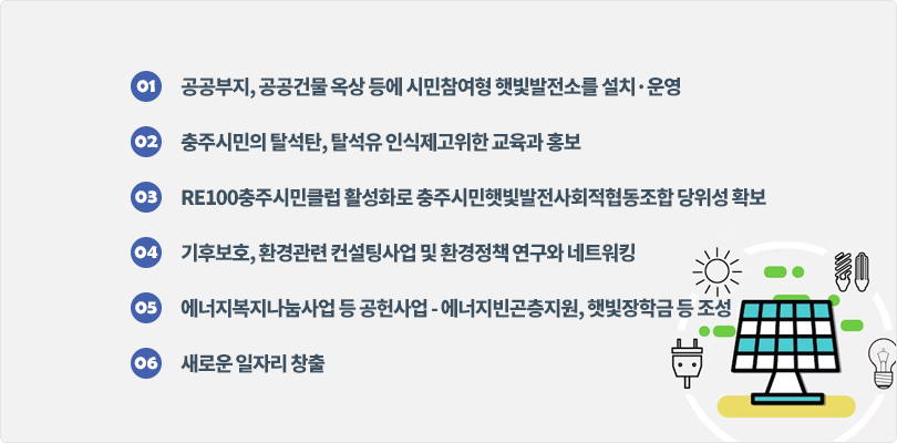 1) 공공부지, 공공건물 옥상 등에 시민참여형 햇빛발전소를 설치·운영 
2) 충주시민의 탈석탄, 탈석유 인식제고위한 교육과 홍보
3) RE100충주시민클럽 활성화로 충주시민햇빛발전사회적협동조합 당위성 확보
4) 기후보호, 환경관련 컨설팅사업 및 환경정책 연구와 네트워킹
5) 에너지복지나눔사업 등 공헌사업 - 에너지빈곤층지원, 햇빛장학금 등 조성
6) 새로운 일자리 창출